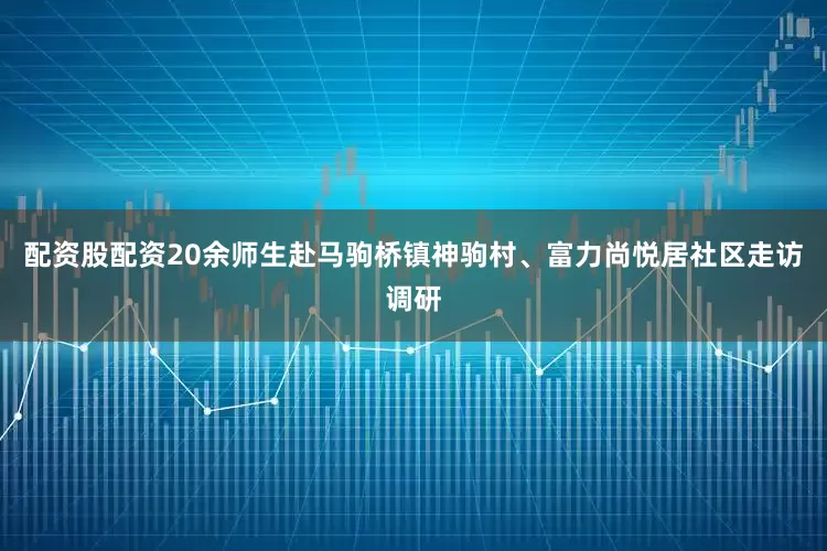 配资股配资20余师生赴马驹桥镇神驹村、富力尚悦居社区走访调研