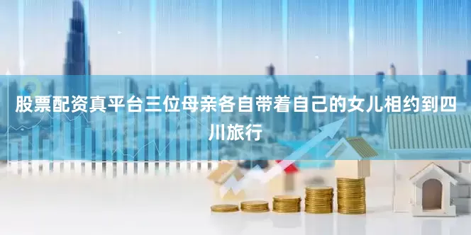 股票配资真平台三位母亲各自带着自己的女儿相约到四川旅行