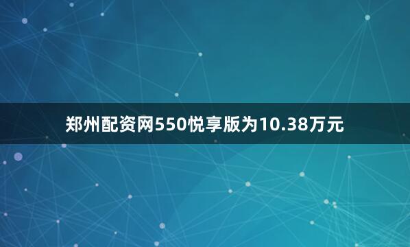 郑州配资网550悦享版为10.38万元
