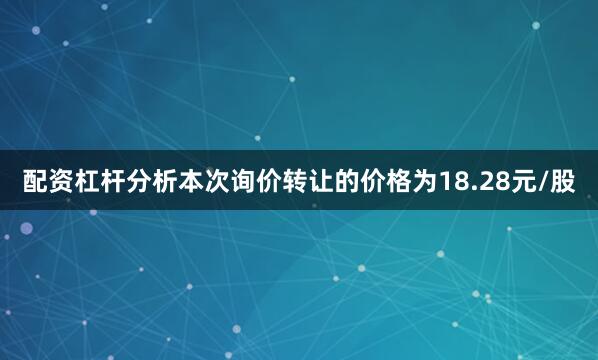 配资杠杆分析本次询价转让的价格为18.28元/股